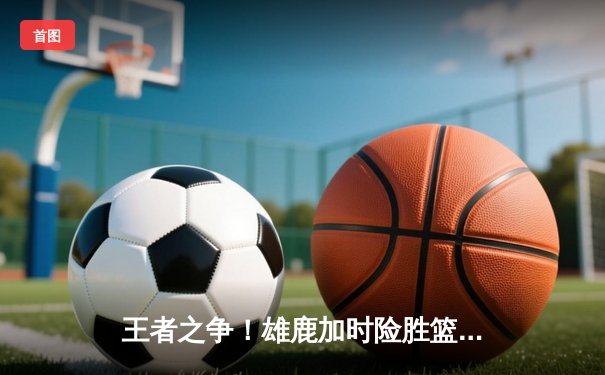 王者之争！雄鹿加时险胜篮网，字母哥狂砍44分率队捍卫主场