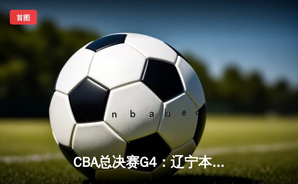 CBA总决赛G4：辽宁本钢加时险胜新疆广汇，3-1手握赛点