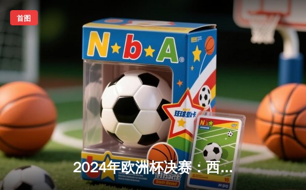 2024年欧洲杯决赛：西班牙2-1绝杀英格兰，奥亚萨瓦尔制胜球铸就四冠伟业