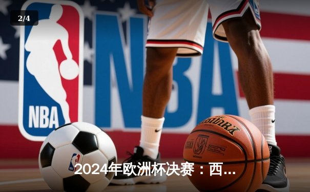 2024年欧洲杯决赛：西班牙2-1绝杀英格兰，奥亚萨瓦尔制胜球铸就四冠伟业 - 2