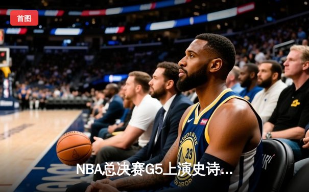 NBA总决赛G5上演史诗逆转 凯尔特人绝地求生扳回一城