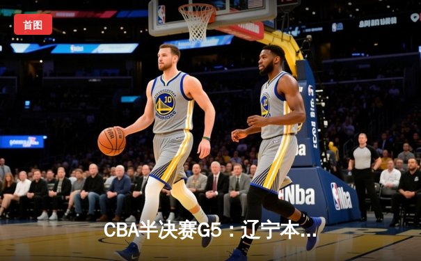 CBA半决赛G5：辽宁本钢加时逆转广东宏远 赵继伟砍30+10率队挺进总决赛