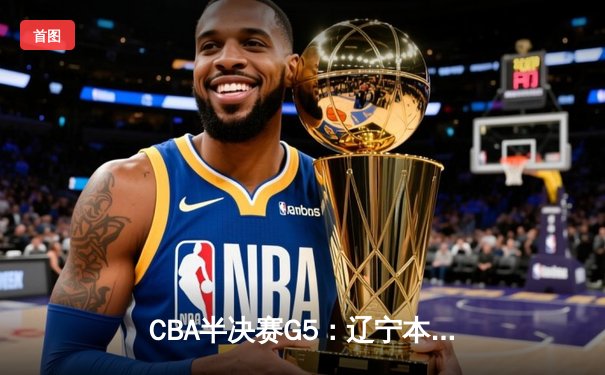 CBA半决赛G5：辽宁本钢加时逆转广东宏远 赵继伟砍30+10率队挺进总决赛